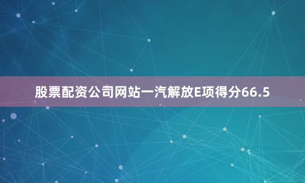 股票配资公司网站一汽解放E项得分66.5