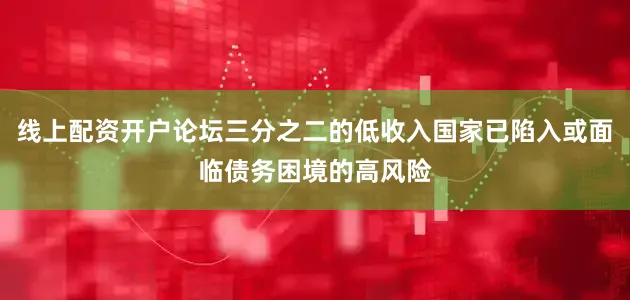 线上配资开户论坛三分之二的低收入国家已陷入或面临债务困境的高风险