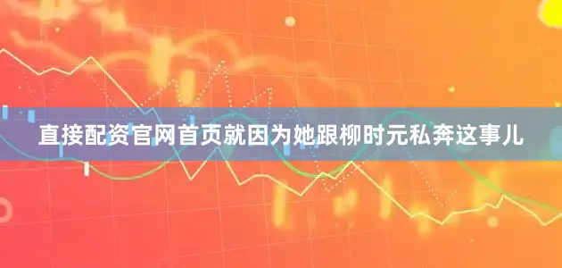 直接配资官网首页就因为她跟柳时元私奔这事儿