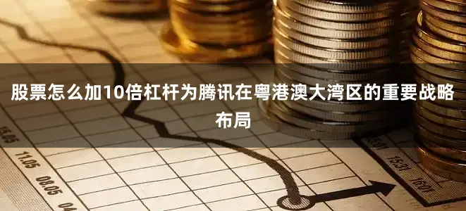 股票怎么加10倍杠杆为腾讯在粤港澳大湾区的重要战略布局