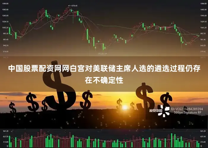 中国股票配资网网白宫对美联储主席人选的遴选过程仍存在不确定性