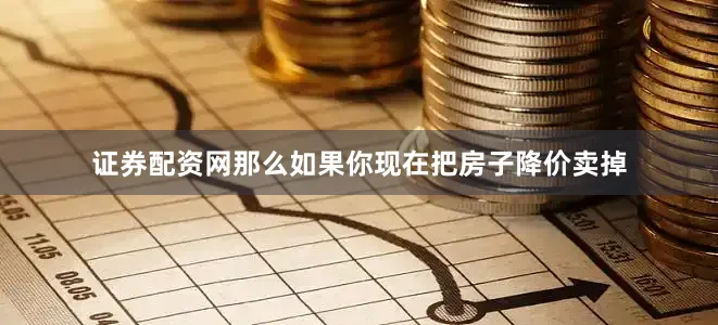 证券配资网那么如果你现在把房子降价卖掉