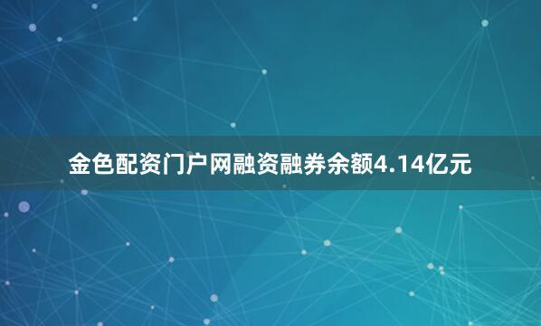 金色配资门户网融资融券余额4.14亿元