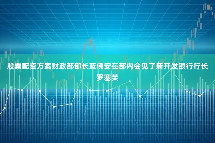 股票配资方案财政部部长蓝佛安在部内会见了新开发银行行长罗塞芙