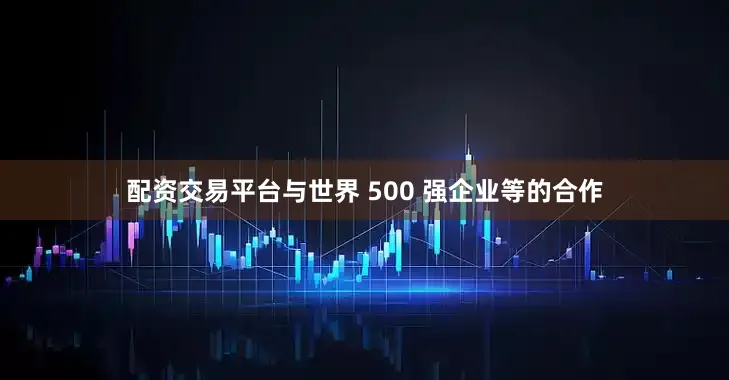 配资交易平台与世界 500 强企业等的合作